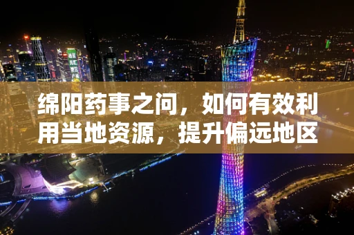 绵阳药事之问，如何有效利用当地资源，提升偏远地区药品供应效率？