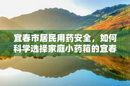 宜春市居民用药安全，如何科学选择家庭小药箱的宜春之选？