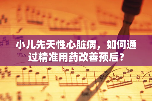 小儿先天性心脏病，如何通过精准用药改善预后？
