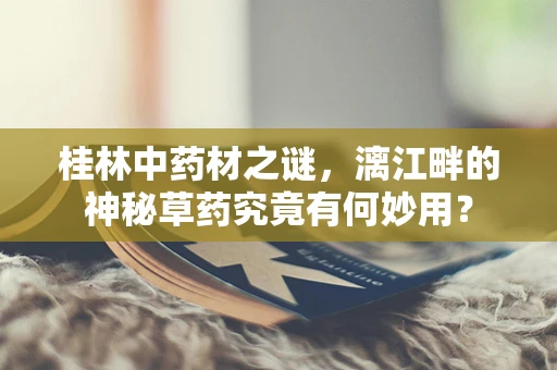 桂林中药材之谜，漓江畔的神秘草药究竟有何妙用？