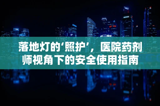 落地灯的‘照护’，医院药剂师视角下的安全使用指南