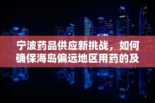 宁波药品供应新挑战，如何确保海岛偏远地区用药的及时性与安全性？