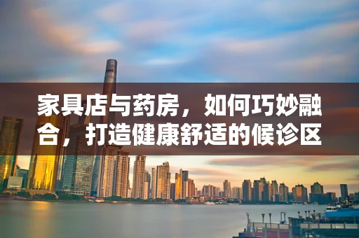 家具店与药房，如何巧妙融合，打造健康舒适的候诊区？