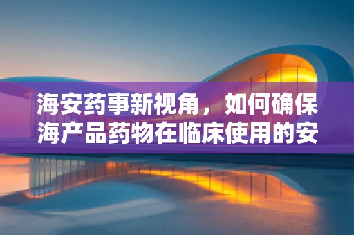 海安药事新视角，如何确保海产品药物在临床使用的安全性？