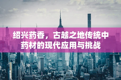 绍兴药香，古越之地传统中药材的现代应用与挑战
