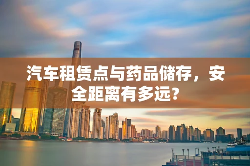 汽车租赁点与药品储存，安全距离有多远？