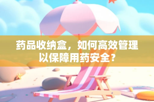 药品收纳盒，如何高效管理以保障用药安全？