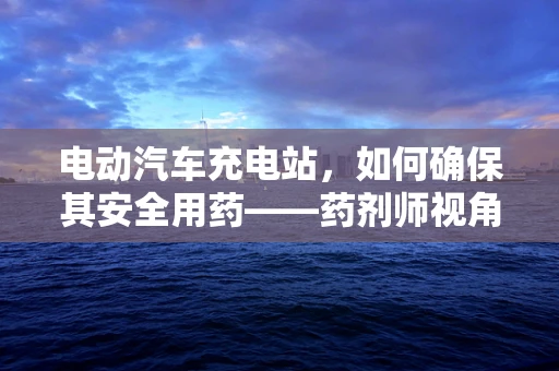 电动汽车充电站，如何确保其安全用药——药剂师视角
