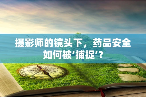 摄影师的镜头下，药品安全如何被‘捕捉’？