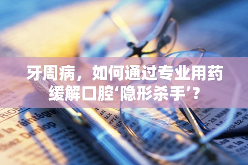 牙周病，如何通过专业用药缓解口腔‘隐形杀手’？