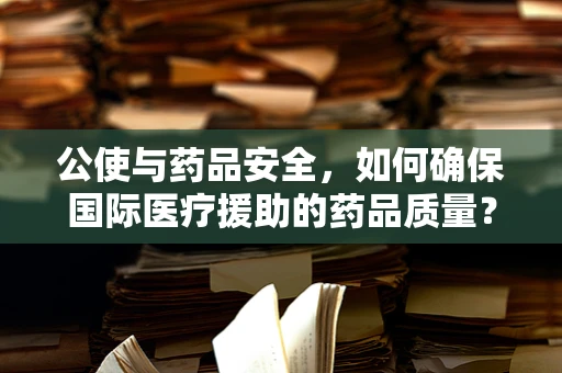 公使与药品安全，如何确保国际医疗援助的药品质量？