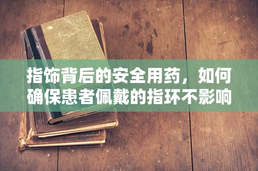 指饰背后的安全用药，如何确保患者佩戴的指环不影响药物吸收？