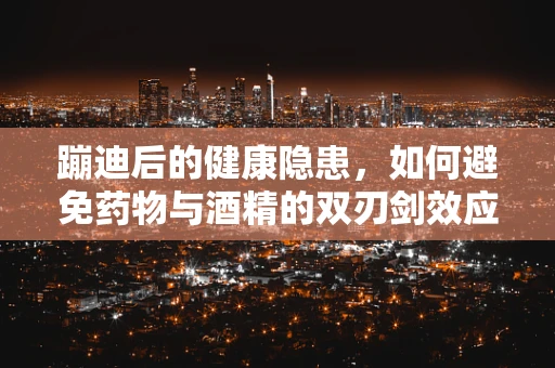 蹦迪后的健康隐患，如何避免药物与酒精的双刃剑效应？