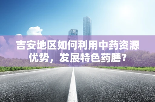 吉安地区如何利用中药资源优势，发展特色药膳？