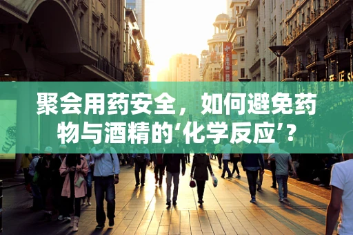 聚会用药安全，如何避免药物与酒精的‘化学反应’？