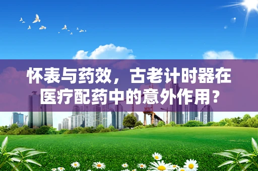 怀表与药效，古老计时器在医疗配药中的意外作用？