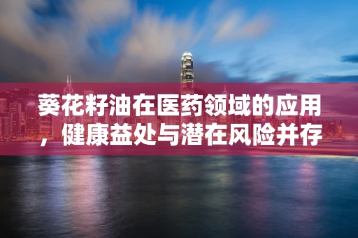 葵花籽油在医药领域的应用，健康益处与潜在风险并存？