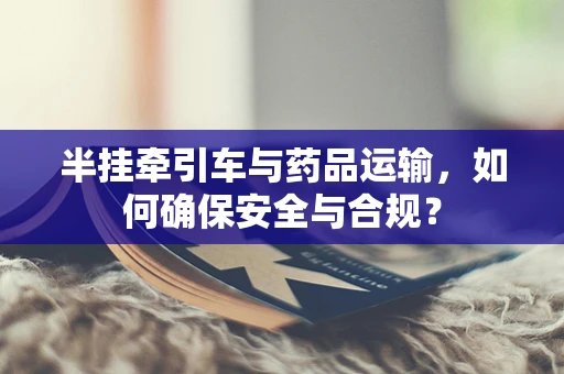 半挂牵引车与药品运输，如何确保安全与合规？