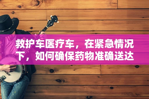 救护车医疗车，在紧急情况下，如何确保药物准确送达？