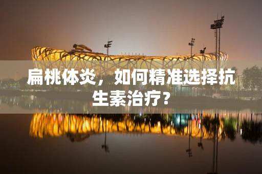扁桃体炎，如何精准选择抗生素治疗？