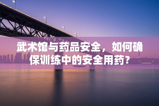 武术馆与药品安全，如何确保训练中的安全用药？