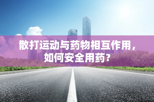 散打运动与药物相互作用，如何安全用药？