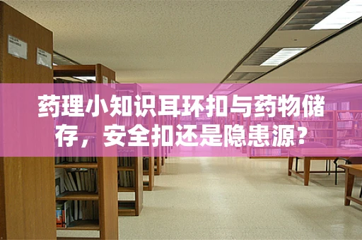 药理小知识耳环扣与药物储存，安全扣还是隐患源？