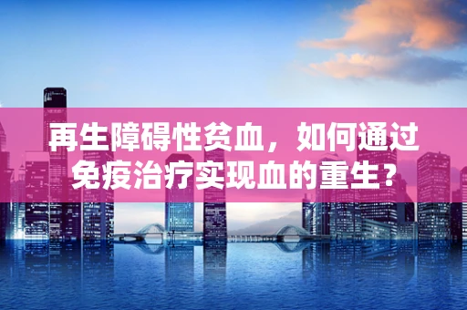 再生障碍性贫血，如何通过免疫治疗实现血的重生？