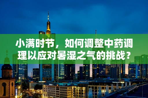 小满时节，如何调整中药调理以应对暑湿之气的挑战？