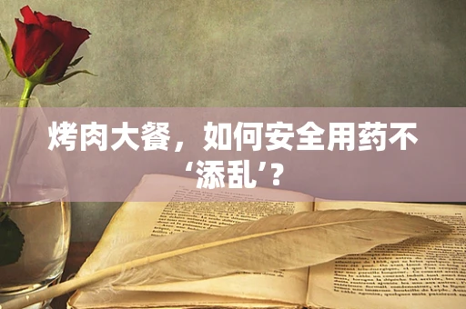 烤肉大餐，如何安全用药不‘添乱’？