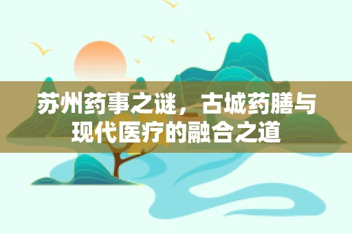 苏州药事之谜，古城药膳与现代医疗的融合之道