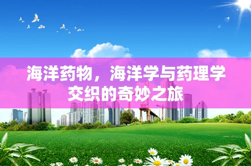 海洋药物，海洋学与药理学交织的奇妙之旅