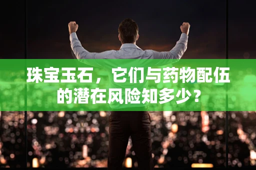 珠宝玉石，它们与药物配伍的潜在风险知多少？
