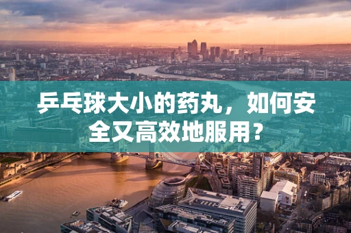 乒乓球大小的药丸，如何安全又高效地服用？