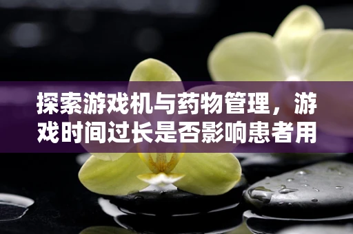探索游戏机与药物管理，游戏时间过长是否影响患者用药安全？