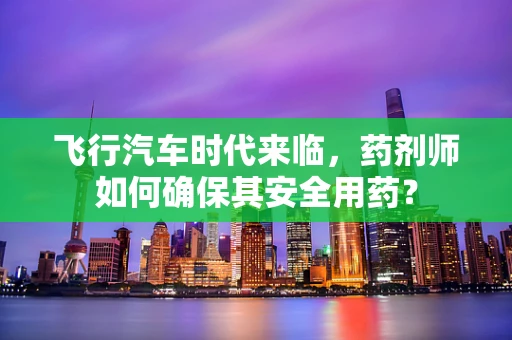 飞行汽车时代来临，药剂师如何确保其安全用药？