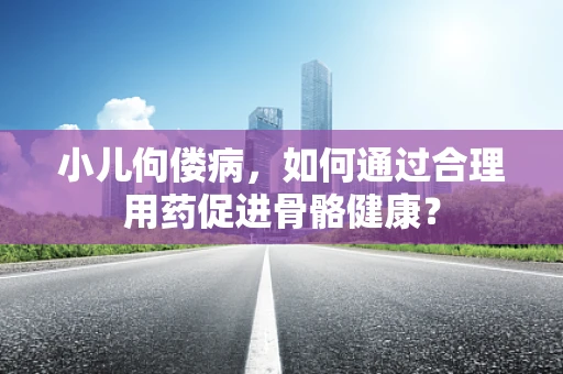小儿佝偻病，如何通过合理用药促进骨骼健康？