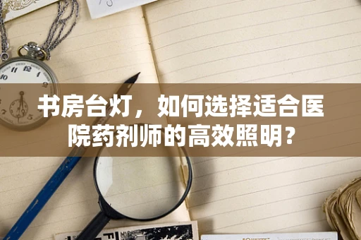 书房台灯，如何选择适合医院药剂师的高效照明？