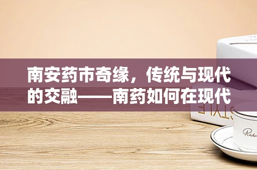 南安药市奇缘，传统与现代的交融——南药如何在现代医疗中焕发新生？