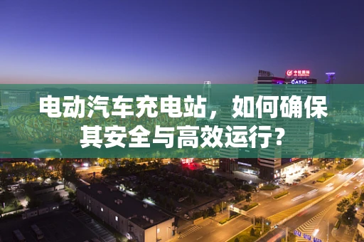 电动汽车充电站，如何确保其安全与高效运行？