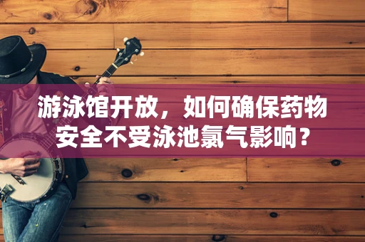 游泳馆开放，如何确保药物安全不受泳池氯气影响？