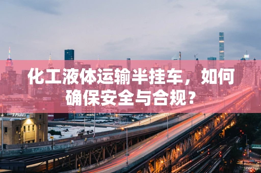 化工液体运输半挂车，如何确保安全与合规？