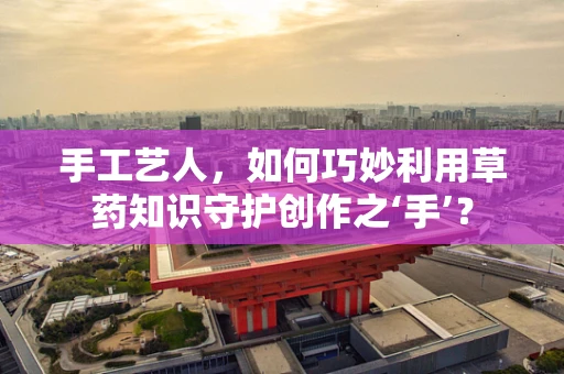 手工艺人，如何巧妙利用草药知识守护创作之‘手’？