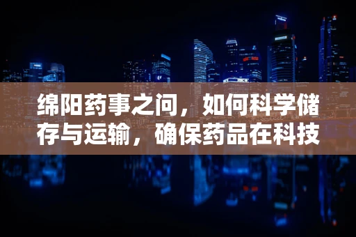 绵阳药事之问，如何科学储存与运输，确保药品在科技城的生命质量？