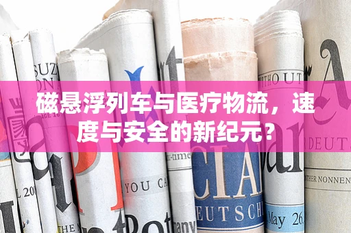 磁悬浮列车与医疗物流，速度与安全的新纪元？