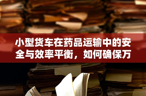 小型货车在药品运输中的安全与效率平衡，如何确保万无一失？