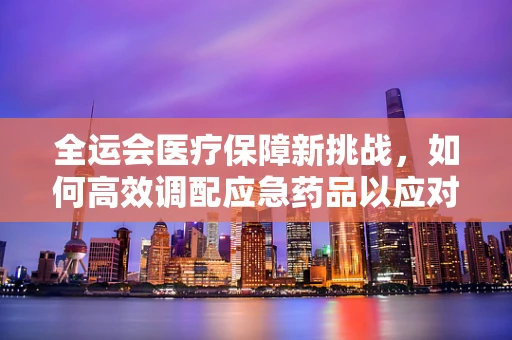 全运会医疗保障新挑战，如何高效调配应急药品以应对大规模人群聚集？