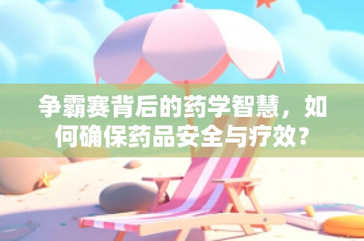 争霸赛背后的药学智慧，如何确保药品安全与疗效？