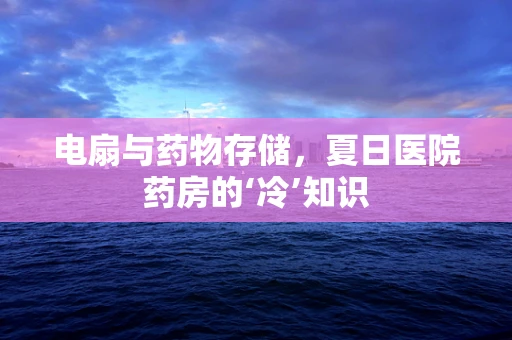 电扇与药物存储，夏日医院药房的‘冷’知识