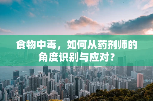 食物中毒，如何从药剂师的角度识别与应对？